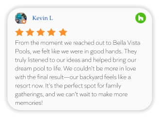 Kevin L From the moment we reached out to Bella Vista Pools, we felt like we were in good hands. They truly listened to our ideas and helped bring our dream pool to life. We couldn't be more in love with the final result—our backyard feels like a resort now. It's the perfect spot for family gatherings, and we can't wait to make more memories!