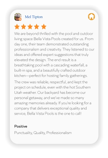 Mel Tipton We are beyond thrilled with the pool and outdoor living space Bella Vista Pools created for us. From day one, their team demonstrated outstanding professionalism and creativity. They listened to our ideas and offered expert suggestions that truly elevated the design. The end result is a breathtaking pool with a cascading waterfall, a built-in spa, and a beautifully crafted outdoor kitchen—perfect for hosting family gatherings.  The crew was reliable, respectful, and kept the project on schedule, even with the hot Southern Utah weather. Our backyard has become our personal getaway, and we’ve made so many amazing memories already. If you’re looking for a company that delivers exceptional quality and service, Bella Vista Pools is the one to call!  Positive Punctuality, Quality, Professionalism