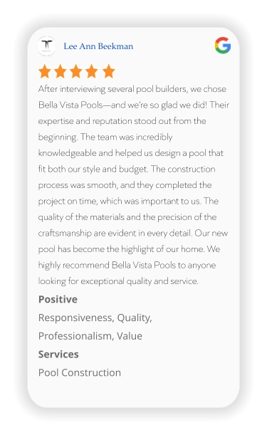 Lee Ann Beekman After interviewing several pool builders, we chose Bella Vista Pools—and we’re so glad we did! Their expertise and reputation stood out from the beginning. The team was incredibly knowledgeable and helped us design a pool that fit both our style and budget. The construction process was smooth, and they completed the project on time, which was important to us. The quality of the materials and the precision of the craftsmanship are evident in every detail. Our new pool has become the highlight of our home. We highly recommend Bella Vista Pools to anyone looking for exceptional quality and service. Positive Responsiveness, Quality, Professionalism, Value Services Pool Construction