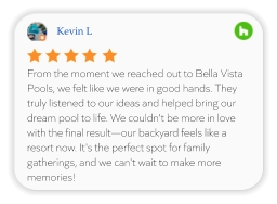 Kevin L From the moment we reached out to Bella Vista Pools, we felt like we were in good hands. They truly listened to our ideas and helped bring our dream pool to life. We couldn't be more in love with the final result—our backyard feels like a resort now. It's the perfect spot for family gatherings, and we can't wait to make more memories!